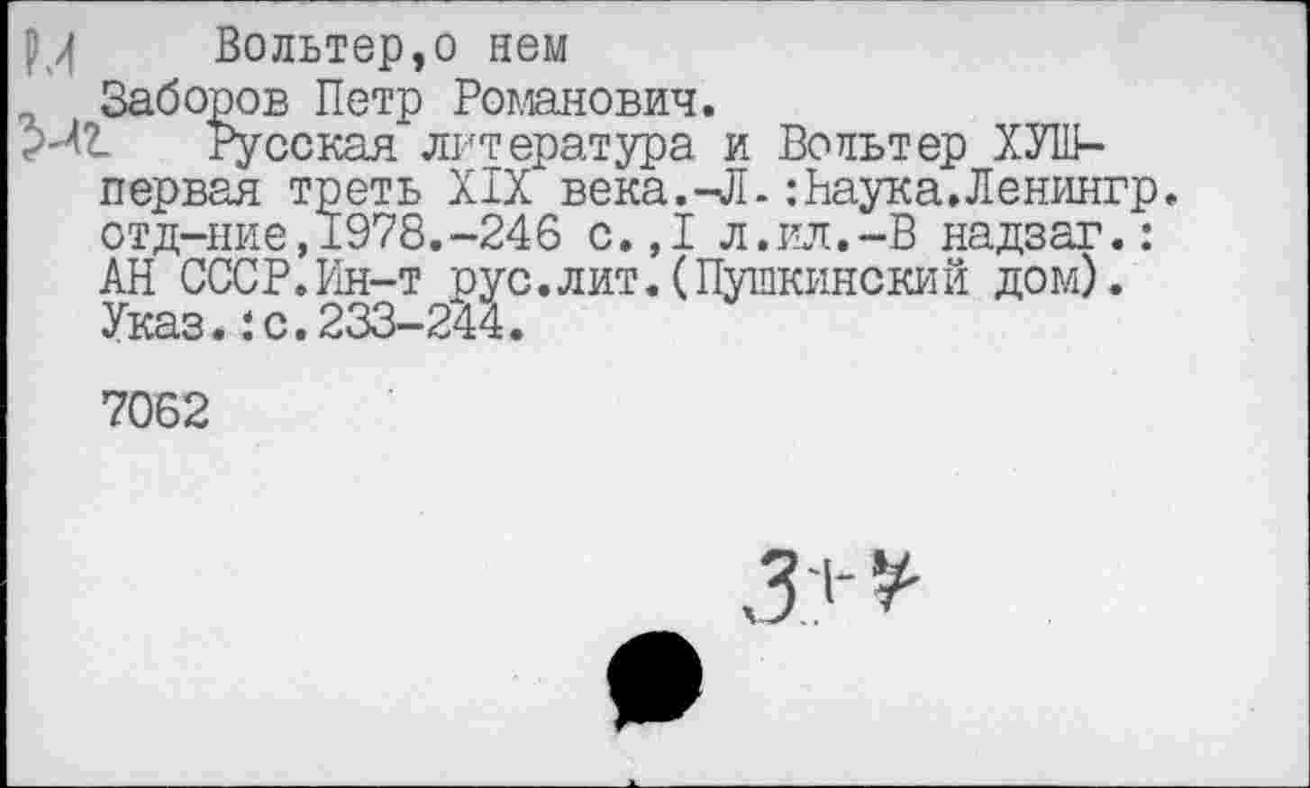 ﻿РЛ Вольтер,о нем
7 Заборов Петр Романович.
Русская литература и Вольтер ХУШ-первая треть XIX века.-Л.: Наука. Ленингр. отд-ние,1978.-246 с.,1 л.ил.-В надзаг.: АН СССР.Ин-т рус.лит.(Пушкинский дом). Указ.:с.233-244.
7062